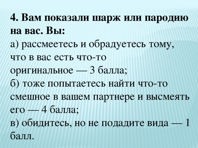 4. Вам показали шарж или пародию на вас. Вы:  а) рассмеетесь и обрадуетесь тому, что в вас есть что-то  оригинальное — 3 балла;  б) тоже попытаетесь найти что-то смешное в вашем партнере и высмеять его — 4 балла;  в) обидитесь, но не подадите вида — 1 балл. 