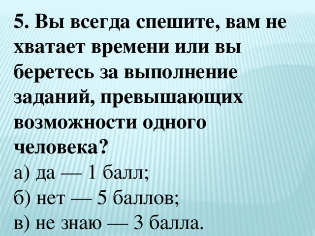 5. Вы всегда спешите, вам не хватает времени или вы беретесь за выполнение заданий, превышающих возможности одного человека?  а) да — 1 балл;  б) нет — 5 баллов;  в) не знаю — 3 балла. 