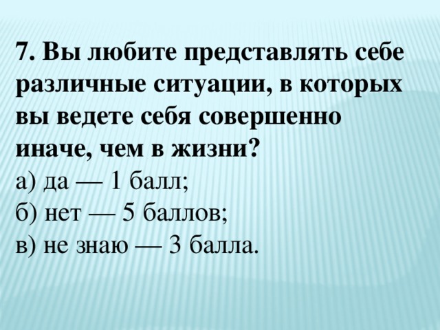 7. Вы любите представлять себе различные ситуации, в которых вы ведете себя совершенно иначе, чем в жизни?  а) да — 1 балл;  б) нет — 5 баллов;  в) не знаю — 3 балла. 