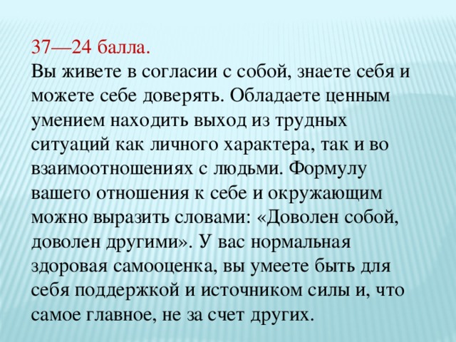 37—24 балла. Вы живете в согласии с собой, знаете себя и можете себе доверять. Обладаете ценным умением находить выход из трудных ситуаций как личного характера, так и во взаимоотношениях с людьми. Формулу вашего отношения к себе и окружающим можно выразить словами: «Доволен собой, доволен другими». У вас нормальная здоровая самооценка, вы умеете быть для себя поддержкой и источником силы и, что самое главное, не за счет других. 