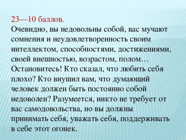 23—10 баллов. Очевидно, вы недовольны собой, вас мучают сомнения и неудовлетворенность своим интеллектом, способностями, достижениями, своей внешностью, возрастом, полом… Остановитесь! Кто сказал, что любить себя плохо? Кто внушил вам, что думающий человек должен быть постоянно собой недоволен? Разумеется, никто не требует от вас самодовольства, но вы должны принимать себя, уважать себя, поддерживать в себе этот огонек. 
