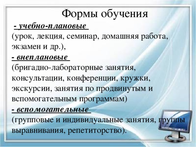  Формы обучения   - учебно-плановые  (урок, лекция, семинар, домашняя работа, экзамен и др.),  - внеплановые  (бригадно-лабораторные занятия, консультации, конференции, кружки, экскурсии, занятия по продвинутым и вспомогательным программам)  - вспомогательные  (групповые и индивидуальные занятия, группы выравнивания, репетиторство). 