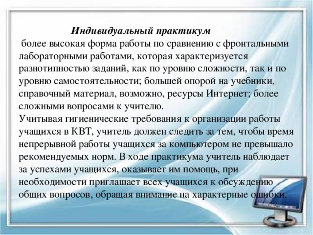  Индивидуальный практикум  более высокая форма работы по сравнению с фронтальными лабораторными работами, которая характеризуется разнотипностью заданий, как по уровню сложности, так и по уровню самостоятельности; большей опорой на учебники, справочный материал, возможно, ресурсы Интернет; более сложными вопросами к учителю.  Учитывая гигиенические требования к организации работы учащихся в КВТ, учитель должен следить за тем, чтобы время непрерывной работы учащихся за компьютером не превышало рекомендуемых норм. В ходе практикума учитель наблюдает за успехами учащихся, оказывает им помощь, при необходимости приглашает всех учащихся к обсуждению общих вопросов, обращая внимание на характерные ошибки.   