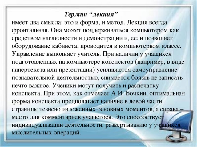  Термин “лекция”  имеет два смысла: это и форма, и метод. Лекция всегда фронтальная. Она может поддерживаться компьютером как средством наглядности и демонстрации и, если позволяет оборудование кабинета, проводится в компьютерном классе. Управление выполняет учитель. При наличии у учащихся подготовленных на компьютере конспектов (например, в виде гипертекста или презентации) усиливается самоуправление познавательной деятельностью, снимается боязнь не записать нечто важное. Ученики могут получить и распечатку конспекта. При этом, как отмечает А.И. Бочкин, оптимальная форма конспекта предполагает наличие в левой части страницы тезисно изложенных основных моментов, а справа – место для комментариев учащегося. Это способствует индивидуализации деятельности, развертыванию у учащихся мыслительных операций. 