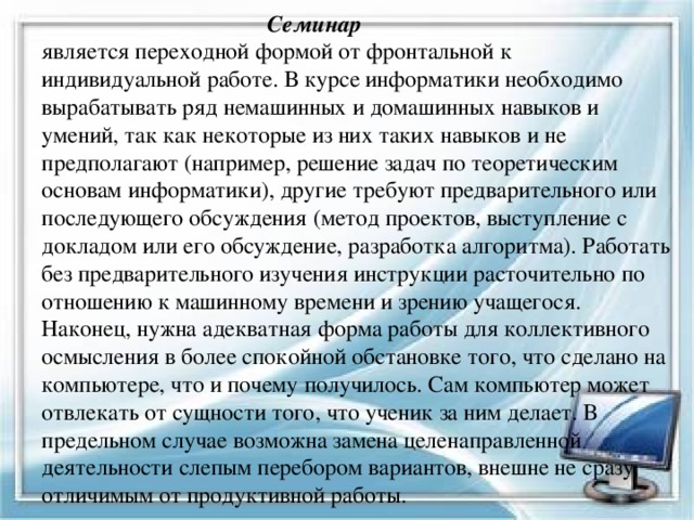  Семинар  является переходной формой от фронтальной к индивидуальной работе. В курсе информатики необходимо вырабатывать ряд немашинных и домашинных навыков и умений, так как некоторые из них таких навыков и не предполагают (например, решение задач по теоретическим основам информатики), другие требуют предварительного или последующего обсуждения (метод проектов, выступление с докладом или его обсуждение, разработка алгоритма). Работать без предварительного изучения инструкции расточительно по отношению к машинному времени и зрению учащегося. Наконец, нужна адекватная форма работы для коллективного осмысления в более спокойной обстановке того, что сделано на компьютере, что и почему получилось. Сам компьютер может отвлекать от сущности того, что ученик за ним делает. В предельном случае возможна замена целенаправленной деятельности слепым перебором вариантов, внешне не сразу отличимым от продуктивной работы. 