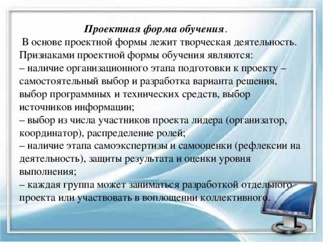  Проектная форма обучения .  В основе проектной формы лежит творческая деятельность. Признаками проектной формы обучения являются:  – наличие организационного этапа подготовки к проекту – самостоятельный выбор и разработка варианта решения, выбор программных и технических средств, выбор источников информации;  – выбор из числа участников проекта лидера (организатор, координатор), распределение ролей;  – наличие этапа самоэкспертизы и самооценки (рефлексии на деятельность), защиты результата и оценки уровня выполнения;  – каждая группа может заниматься разработкой отдельного проекта или участвовать в воплощении коллективного.   