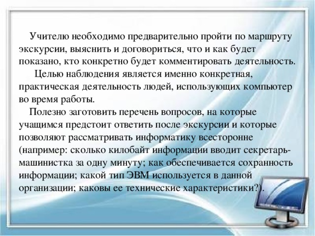  Учителю необходимо предварительно пройти по маршруту экскурсии, выяснить и договориться, что и как будет показано, кто конкретно будет комментировать деятельность. Целью наблюдения является именно конкретная, практическая деятельность людей, использующих компьютер во время работы.  Полезно заготовить перечень вопросов, на которые учащимся предстоит ответить после экскурсии и которые позволяют рассматривать информатику всесторонне (например: сколько килобайт информации вводит секретарь-машинистка за одну минуту; как обеспечивается сохранность информации; какой тип ЭВМ используется в данной организации; каковы ее технические характеристики?). 