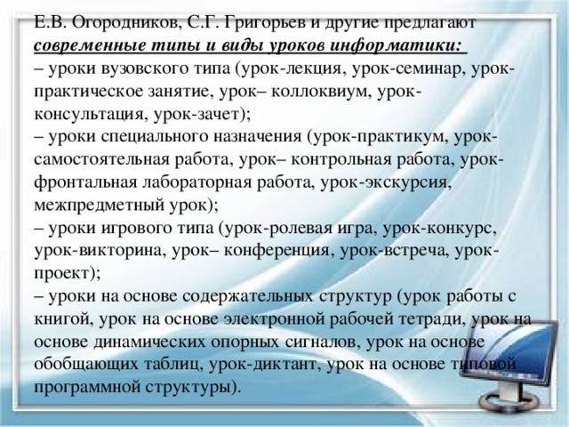 Е.В. Огородников, С.Г. Григорьев и другие предлагают современные типы и виды уроков информатики:  – уроки вузовского типа (урок-лекция, урок-семинар, урок-практическое занятие, урок– коллоквиум, урок-консультация, урок-зачет);  – уроки специального назначения (урок-практикум, урок-самостоятельная работа, урок– контрольная работа, урок-фронтальная лабораторная работа, урок-экскурсия, межпредметный урок);  – уроки игрового типа (урок-ролевая игра, урок-конкурс, урок-викторина, урок– конференция, урок-встреча, урок-проект);  – уроки на основе содержательных структур (урок работы с книгой, урок на основе электронной рабочей тетради, урок на основе динамических опорных сигналов, урок на основе обобщающих таблиц, урок-диктант, урок на основе типовой программной структуры).   