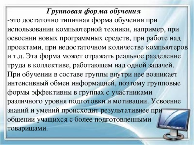  Групповая форма обучения  -это достаточно типичная форма обучения при использовании компьютерной техники, например, при освоении новых программных средств, при работе над проектами, при недостаточном количестве компьютеров и т.д. Эта форма может отражать реальное разделение труда в коллективе, работающем над одной задачей.  При обучении в составе группы внутри нее возникает интенсивный обмен информацией, поэтому групповые формы эффективны в группах с участниками различного уровня подготовки и мотивации. Усвоение знаний и умений происходит результативнее при общении учащихся с более подготовленными товарищами.   
