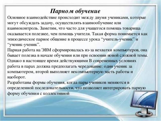  Парном обучение  Основное взаимодействие происходит между двумя учениками, которые могут обсуждать задачу, осуществлять взаимообучение или взаимоконтроль. Заметим, что часто для учащегося помощь товарища оказывается полезнее, чем помощь учителя. Такая форма понимается как эпизодическое парное общение в процессе урока “учитель-ученик” и “ученик-ученик”.  Парная работа на ЭВМ сформировалась из-за нехватки компьютеров, она бывает полезна в начале обучения или при освоении новой сложной темы. Однако в настоящее время действующими В современных условиях работа в парах должна предполагать чередование: один ученик за компьютером, второй выполняет некомпьютерную часть работы и наоборот.  Разработаны формы обучения, когда пары учеников меняются в определенной последовательности, что позволяет интегрировать парную форму обучения с коллективной   