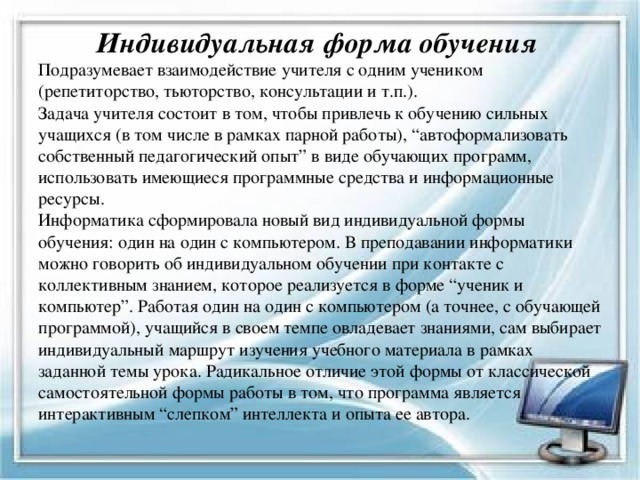  Индивидуальная форма обучения  Подразумевает взаимодействие учителя с одним учеником (репетиторство, тьюторство, консультации и т.п.).  Задача учителя состоит в том, чтобы привлечь к обучению сильных учащихся (в том числе в рамках парной работы), “автоформализовать собственный педагогический опыт” в виде обучающих программ, использовать имеющиеся программные средства и информационные ресурсы.  Информатика сформировала новый вид индивидуальной формы обучения: один на один с компьютером. В преподавании информатики можно говорить об индивидуальном обучении при контакте с коллективным знанием, которое реализуется в форме “ученик и компьютер”. Работая один на один с компьютером (а точнее, с обучающей программой), учащийся в своем темпе овладевает знаниями, сам выбирает индивидуальный маршрут изучения учебного материала в рамках заданной темы урока. Радикальное отличие этой формы от классической самостоятельной формы работы в том, что программа является интерактивным “слепком” интеллекта и опыта ее автора.   
