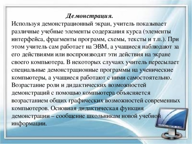  Демонстрация.   Используя демонстрационный экран, учитель показывает различные учебные элементы содержания курса (элементы интерфейса, фрагменты программ, схемы, тексты и т.п.). При этом учитель сам работает на ЭВМ, а учащиеся наблюдают за его действиями или воспроизводят эти действия на экране своего компьютера. В некоторых случаях учитель пересылает специальные демонстрационные программы на ученические компьютеры, а учащиеся работают с ними самостоятельно. Возрастание роли и дидактических возможностей демонстраций с помощью компьютера объясняется возрастанием общих графических возможностей современных компьютеров. Основная дидактическая функция демонстрации – сообщение школьникам новой учебной информации. 