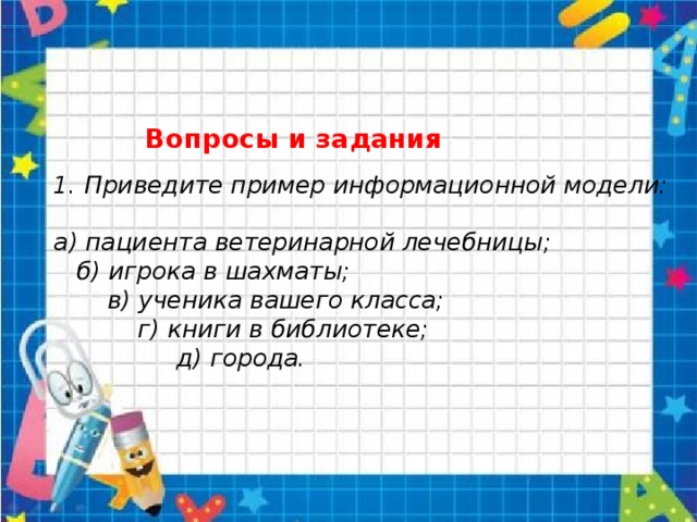   Вопросы и задания   1. Приведите пример информационной модели:   а) пациента ветеринарной лечебницы;  б) игрока в шахматы;  в) ученика вашего класса;  г) книги в библиотеке;  д) города.      