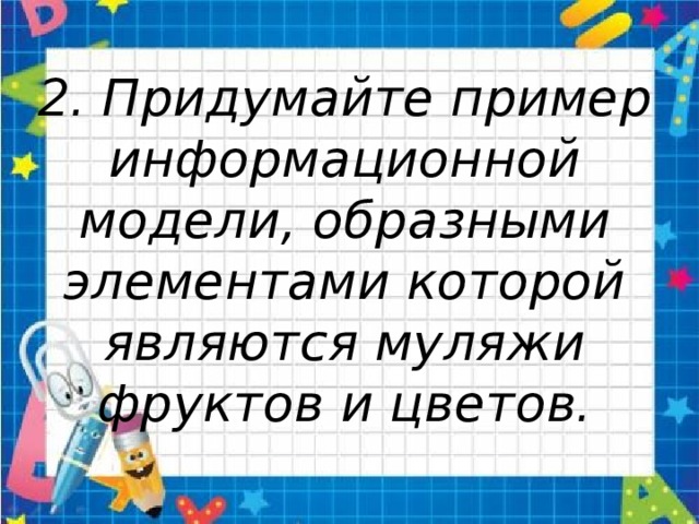 2. Придумайте пример информационной модели, образными элементами которой являются муляжи фруктов и цветов. 