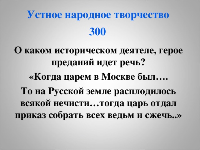 Устное народное творчество  300  О каком историческом деятеле, герое преданий идет речь? «Когда царем в Москве был…. То на Русской земле расплодилось всякой нечисти…тогда царь отдал приказ собрать всех ведьм и сжечь..»  