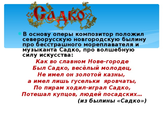 В основу оперы композитор положил северорусскую новгородскую былину про бесстрашного мореплавателя и музыканта Садко, про волшебную силу искусства: Как во славном Нове-городе Был Садко, весёлый молодец, Не имел он золотой казны, а имел лишь гусельки яровчаты, По пирам ходил-играл Садко, Потешал купцов, людей посадских… ( из былины «Садко» )  