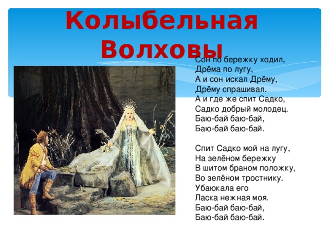 Колыбельная Волховы Сон по бережку ходил, Дрёма по лугу, А и сон искал Дрёму, Дрёму спрашивал. А и где же спит Садко, Садко добрый молодец. Баю-бай баю-бай, Баю-бай баю-бай. Спит Садко мой на лугу, На зелёном бережку В шитом браном положку, Во зелёном тростнику. Убаюкала его Ласка нежная моя. Баю-бай баю-бай, Баю-бай баю-бай. 