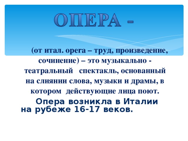 (от итал. opera – труд, произведение, сочинение) – это музыкально - театральный  спектакль, основанный на слиянии слова, музыки и драмы, в котором действующие лица поют.  Опера возникла в Италии на рубеже 16-17 веков.  