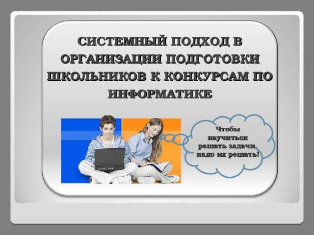    СИСТЕМНЫЙ ПОДХОД В ОРГАНИЗАЦИИ ПОДГОТОВКИ ШКОЛЬНИКОВ К КОНКУРСАМ ПО ИНФОРМАТИКЕ Чтобы научиться решать задачи, надо их решать!  