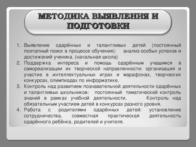   МЕТОДИКА ВЫЯВЛЕНИЯ И ПОДГОТОВКИ Выявление одарённых и талантливых детей (постоянный поэтапный поиск в процессе обучения): анализ особых успехов и достижений ученика. (начальная школа) Поддержка интереса и помощь одарённым учащимся в самореализации их творческой направленности: организация и участие в интеллектуальных играх и марафонах, творческих конкурсах, олимпиадах по информатике. Контроль над развитием познавательной деятельности одарённых и талантливых школьников: постоянный тематический контроль знаний в рамках учебной деятельности. Контроль над обязательным участием детей в конкурсах разного уровня. Работа с родителями одарённых детей: установление сотрудничества, совместная практическая деятельность одарённого ребёнка, родителей и учителя. 3 