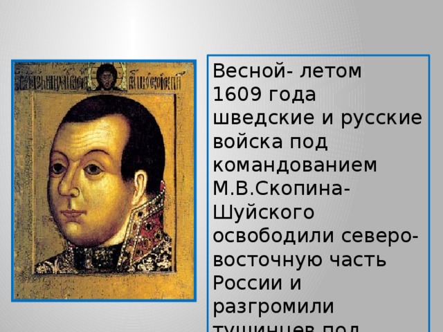 Весной- летом 1609 года шведские и русские войска под командованием М.В.Скопина- Шуйского освободили северо-восточную часть России и разгромили тушинцев под Тверью и двинулись на Москву. 