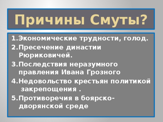 Причины Смуты? 1.Экономические трудности, голод. 2.Пресечение династии Рюриковичей. 3.Последствия неразумного правления Ивана Грозного 4.Недовольство крестьян политикой закрепощения . 5.Противоречия в боярско-дворянской среде 