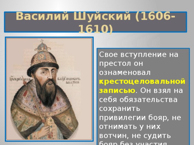 Василий Шуйский (1606-1610) Свое вступление на престол он ознаменовал крестоцеловальной записью . Он взял на себя обязательства сохранить привилегии бояр, не отнимать у них вотчин, не судить бояр без участия Боярской думы. 