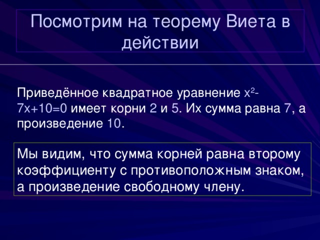 Посмотрим на теорему Виета в действии Приведённое квадратное уравнение x 2 -7x+10=0  имеет корни 2 и 5 . Их сумма равна 7 , а произведение 10 . Мы видим, что сумма корней равна второму коэффициенту с противоположным знаком, а произведение свободному члену. 