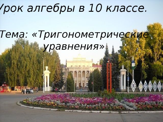 Урок алгебры в 10 классе.   Тема : «Тригонометрические  уравнения » 