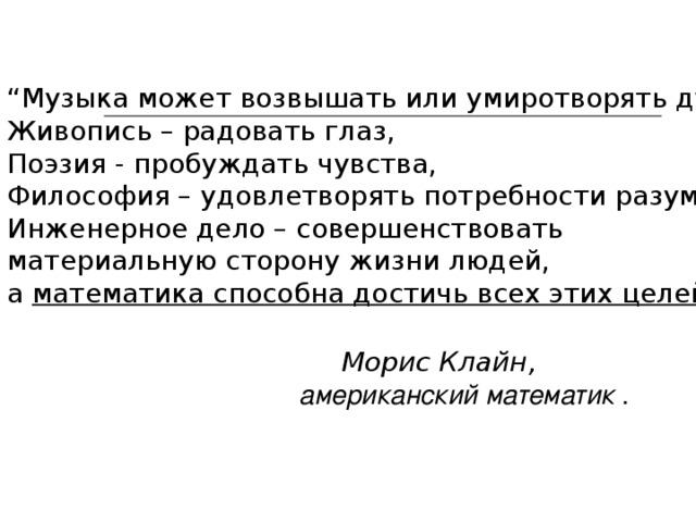 “ Музыка может возвышать или умиротворять душу, Живопись – радовать глаз, Поэзия - пробуждать чувства, Философия – удовлетворять потребности разума, Инженерное дело – совершенствовать материальную сторону жизни людей, а математика способна достичь всех этих целей”.   Морис Клайн,  американский математик . 