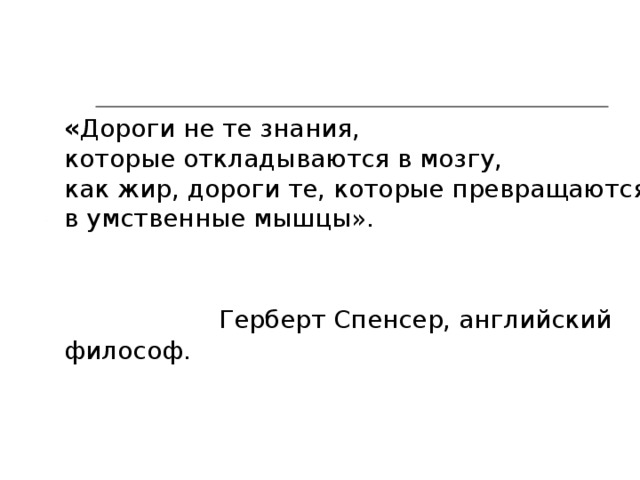 « Дороги не те знания, которые откладываются в мозгу, как жир, дороги те, которые превращаются в умственные мышцы».    Герберт Спенсер, английский философ . 