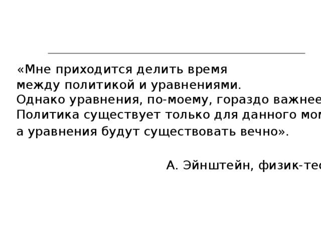  «Мне приходится делить время  между политикой и уравнениями.  Однако уравнения, по-моему, гораздо важнее.  Политика существует только для данного момента,  а уравнения будут существовать вечно».    А. Эйнштейн, физик-теоретик. 