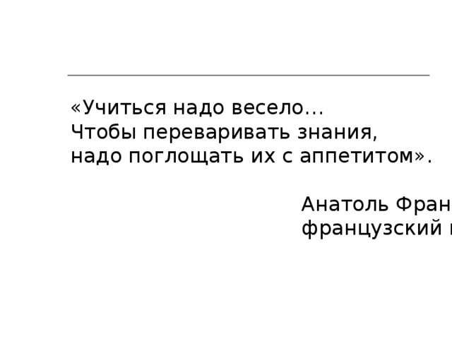 «Учиться надо весело… Чтобы переваривать знания, надо поглощать их с аппетитом».  Анатоль Франс ,  французский писатель. 