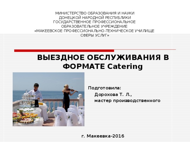 МИНИСТЕРСТВО ОБРАЗОВАНИЯ И НАУКИ  ДОНЕЦКОЙ НАРОДНОЙ РЕСПУБЛИКИ  ГОСУДАРСТВЕННОЕ ПРОФЕССИОНАЛЬНОЕ  ОБРАЗОВАТЕЛЬНОЕ УЧРЕЖДЕНИЕ  «МАКЕЕВСКОЕ ПРОФЕССИОНАЛЬНО-ТЕХНИЧЕСКОЕ УЧИЛИЩЕ  СФЕРЫ УСЛУГ» ВЫЕЗДНОЕ ОБСЛУЖИВАНИЯ В ФОРМАТЕ Catering   Подготовила:  Дорохова Т. Л.,  мастер производственного обучения     г. Макеевка-2016  