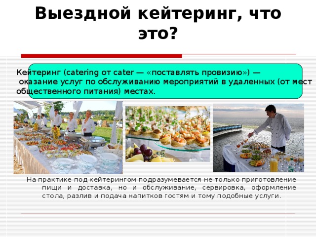 Выездной кейтеринг, что это? Кейтеринг (catering от cater — «поставлять провизию») —  оказание услуг по обслуживанию мероприятий в удаленных (от мест общественного питания) местах. На практике под кейтерингом подразумевается не только приготовление пищи и доставка, но и обслуживание, сервировка, оформление стола, разлив и подача напитков гостям и тому подобные услуги. 