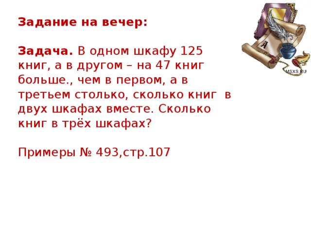 Задание на вечер:  Задача.  В одном шкафу 125 книг, а в другом – на 47 книг больше., чем в первом, а в третьем столько, сколько книг в двух шкафах вместе. Сколько книг в трёх шкафах? Примеры № 493,стр.107  