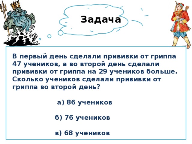 Задача В первый день сделали прививки от гриппа 47 учеников, а во второй день сделали прививки от гриппа на 29 учеников больше. Сколько учеников сделали прививки от гриппа во второй день?   а) 86 учеников   б) 76 учеников   в) 68 учеников 