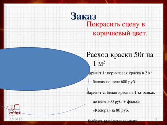 Заказ Покрасить сцену в коричневый цвет . Расход краски 50г на 1 м 2 Вариант 1: коричневая краска в 2 кг банках по цене 600 руб. Вариант 2: белая краска в 1 кг банках по цене 300 руб. + флакон «Колора» за 80 руб.  Выбрать выгодный вариант. 13.10.15  