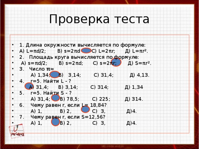 Проверка теста 1. Длина окружности вычисляется по формуле: А) L =π d /2; B ) s =2π d С) L =2π r ; Д) L =π r ² . 2. Площадь круга вычисляется по формуле:  А ) s= π d/2; B) s=2 π d; C) s=2 π r; Д ) S= π r ² . 3. Число π≈  А) 1,34;  В) 3,14;  С) 31,4;  Д) 4,13. 4. r=5. Найти L - ?  А) 31,4; В) 3,14; С) 314; Д) 1,34 5. r=5. Найти S - ?  А) 31,4; В) 78,5; С) 225; Д) 314. 6. Чему равен r, если L = 18,84?  А) 1,  В) 2,  С) 3,  Д)4. 7. Чему равен r, если S =12,56?  А) 1,  В) 2,  С) 3,  Д)4. 