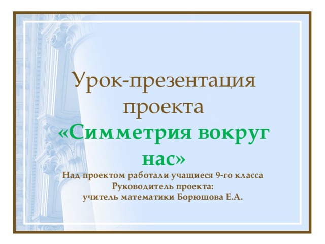  Урок-презентация проекта  «Симметрия вокруг нас»  Над проектом работали учащиеся 9-го класса  Руководитель проекта:  учитель математики Борюшова Е.А.  