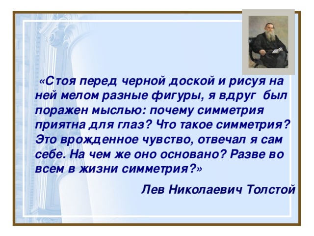  «Стоя перед черной доской и рисуя на ней мелом разные фигуры, я вдруг был поражен мыслью: почему симметрия приятна для глаз? Что такое симметрия? Это врожденное чувство, отвечал я сам себе. На чем же оно основано? Разве во всем в жизни симметрия?»  Лев Николаевич Толстой  