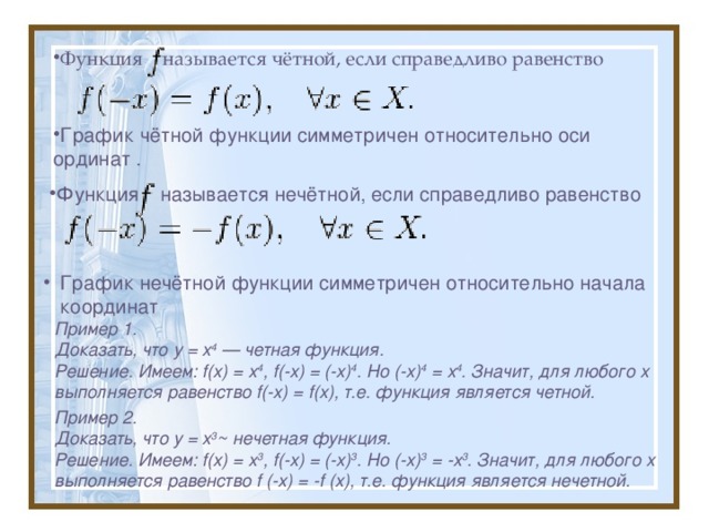 Функция называется чётной, если справедливо равенство                                                                          График чётной функции симметричен относительно оси ординат .          .  Функция называется нечётной, если справедливо равенство                                                                                График нечётной функции симметричен относительно начала координат    График нечётной функции симметричен относительно начала координат    Пример 1. Доказать, что у = х 4 — четная функция. Решение. Имеем: f(х) = х 4 , f(-х) = (-х) 4 . Но (-х) 4 = х 4 . Значит, для любого х выполняется равенство f(-х) = f(х), т.е. функция является четной. Пример 2. Доказать, что у = х 3 ~ нечетная функция. Решение. Имеем: f(х) = х 3 , f(-х) = (-х) 3 . Но (-х) 3 = -х 3 . Значит, для любого х выполняется равенство f (-х) = -f (х), т.е. функция является нечетной. 