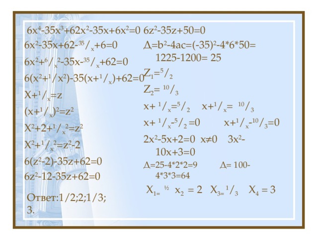 6z 2 -35z+50=0  6х 4 -35х 3 +62х 2 -35х+6х 2 =0 Д=b 2 -4ac=(-35) 2 -4*6*50= 1225-1200= 25 Z 1 = 5 / 2 6х 2 -35х+62- 35 / х +6=0 Z 2 = 10 / 3 6х 2 + 6 / х 2 -35х- 35 / х +62=0 х+ 1 / х = 5 / 2 х+ 1 / х = 10 / 3 6(х 2 + 1 /х 2 )-35(х+ 1 / х )+62=0 Х+ 1 / х =z х+ 1 / х - 5 / 2 =0 х+ 1 / х - 10 / 3 =0 (х+ 1 / х ) 2 =z 2 2х 2 -5х+2=0 х  0 3х 2 -10х+3=0 Х 2 +2+ 1 / х 2 =z 2 Д=25-4*2*2=9 Д= 100-4*3*3=64 Х 2 + 1 / х 2 =z 2 -2  Х 1=  ½ х 2 = 2 Х 3= 1 / 3 Х 4 = 3 6(z 2 -2)-35z+62=0 6z 2 -12-35z+62=0 Ответ:1/2;2;1/3;3. 