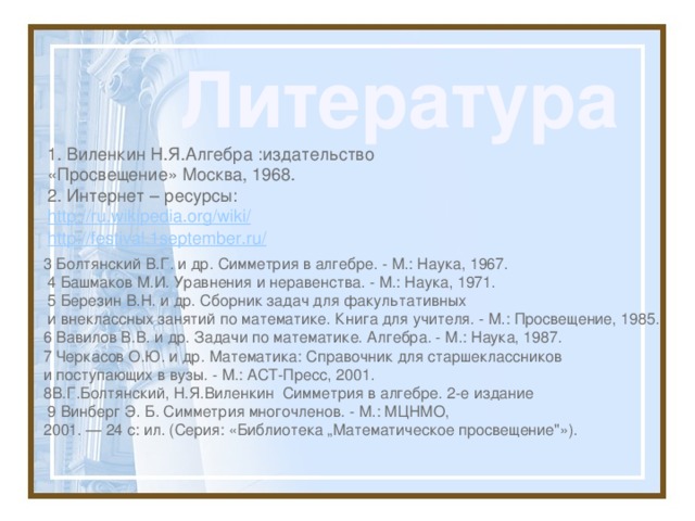 Литература 1. Виленкин Н.Я.Алгебра :издательство «Просвещение» Москва, 1968. 2. Интернет – ресурсы: http://ru.wikipedia.org/wiki/ http://festival.1september.ru/ 3 Болтянский В.Г. и др. Симметрия в алгебре. - М.: Наука, 1967.  4 Башмаков М.И. Уравнения и неравенства. - М.: Наука, 1971.  5 Березин В.Н. и др. Сборник задач для факультативных  и внеклассных занятий по математике. Книга для учителя. - М.: Просвещение, 1985. 6 Вавилов В.В. и др. Задачи по математике. Алгебра. - М.: Наука, 1987. 7 Черкасов О.Ю. и др. Математика: Справочник для старшеклассников и поступающих в вузы. - М.: АСТ-Пресс, 2001. 8В.Г.Болтянский, Н.Я.Виленкин Симметрия в алгебре. 2-е издание  9 Винберг Э. Б. Симметрия многочленов. - М.: МЦНМО, 2001. — 24 с: ил. (Серия: «Библиотека „Математическое просвещение