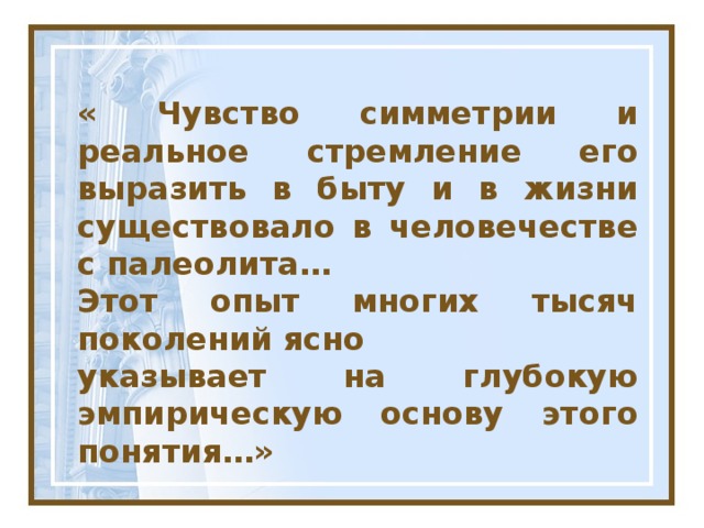 « Чувство симметрии и реальное стремление его выразить в быту и в жизни существовало в человечестве с палеолита… Этот опыт многих тысяч поколений ясно указывает на глубокую эмпирическую основу этого понятия…»  Академик В.И.Вернадский  (1863 – 1945 гг)  