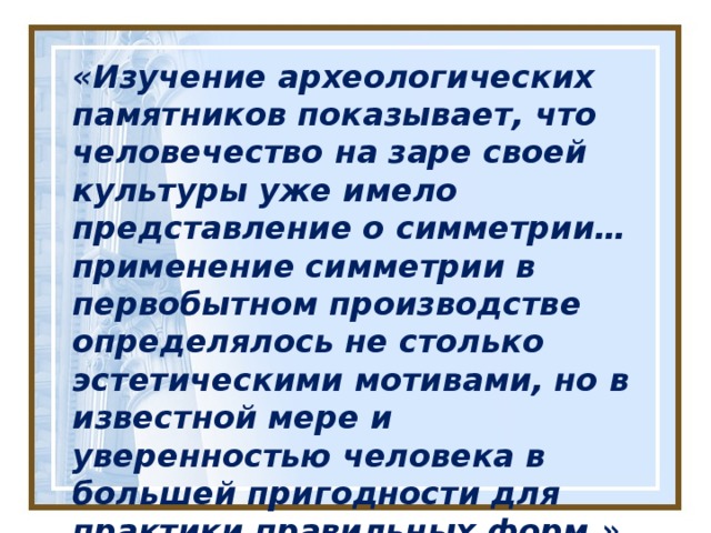 « Изучение археологических памятников показывает, что человечество на заре своей культуры уже имело представление о симметрии… применение симметрии в первобытном производстве определялось не столько эстетическими мотивами, но в известной мере и уверенностью человека в большей пригодности для практики правильных форм.» Академик А. В. Шубников (1887 – 1970 гг)  