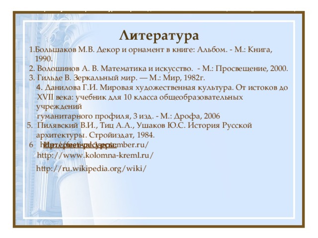 История Русской архитектуры. Стройиздат. 1984 г. В.И.Пилявский, А.А.Тиц, Ю.С.Ушаков; История Русской архитектуры. Стройиздат. 1984 г. В.И.Пилявский, А.А.Тиц, Ю.С.Ушаков; История Русской архитектуры. Стройиздат. 1984 г. В.И.Пилявский, А.А.Тиц, Ю.С.Ушаков; Литература   1.Большаков М.В. Декор и орнамент в книге: Альбом. - М.: Книга,  1990.  2. Волошинов А. В. Математика и искусство. - М.: Просвещение, 2000.  3. Гильде В. Зеркальный мир. — М.: Мир, 1982г.  4. Данилова Г.И. Мировая художественная культура. От истоков до  XVII века: учебник для 10 класса общеобразовательных учреждений  гуманитарного профиля, 3 изд. - М.: Дрофа, 2006 5. Пилявский В.И., Тиц А.А., Ушаков Ю.С. История Русской архитектуры. Стройиздат, 1984.  6  Интернет-ресурсы: http://festival.1september.ru/ http://www.kolomna-kreml.ru/ http://ru.wikipedia.org/wiki/  