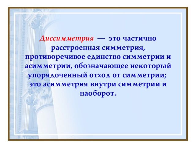 Диссимметрия  — это частично расстроенная симметрия, противоречивое единство симметрии и асимметрии, обозначающее некоторый упорядоченный отход от симметрии; это асимметрия внутри симметрии и наоборот.  