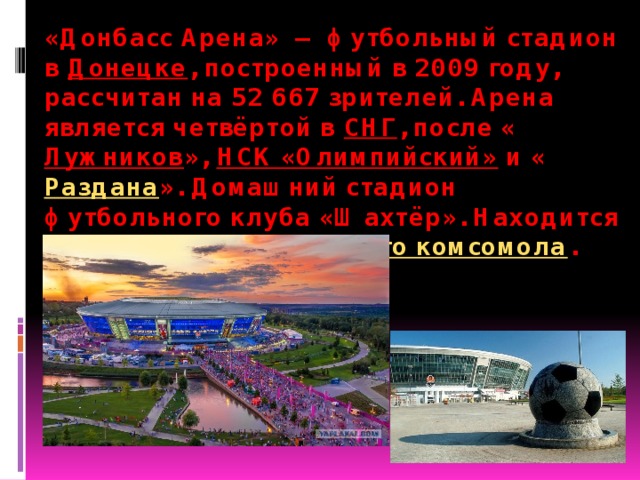 «Донбасс Арена»  — футбольный стадион в  Донецке , построенный в 2009 году, рассчитан на 52 667 зрителей. Арена является четвёртой в  СНГ , после « Лужников »,  НСК «Олимпийский»  и « Раздана ». Домашний стадион футбольного клуба «Шахтёр». Находится в  парке имени Ленинского комсомола . 