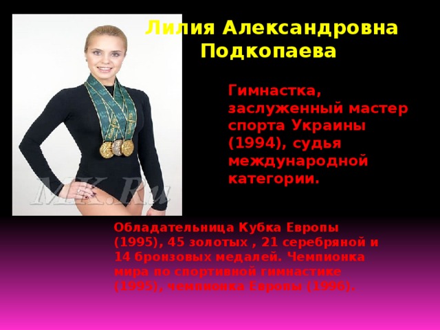 Лилия Александровна Подкопаева Гимнастка, заслуженный мастер спорта Украины (1994), судья международной категории. Обладательница Кубка Европы (1995), 45 золотых , 21 серебряной и 14 бронзовых медалей. Чемпионка мира по спортивной гимнастике (1995), чемпионка Европы (1996). 